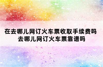 在去哪儿网订火车票收取手续费吗 去哪儿网订火车票靠谱吗